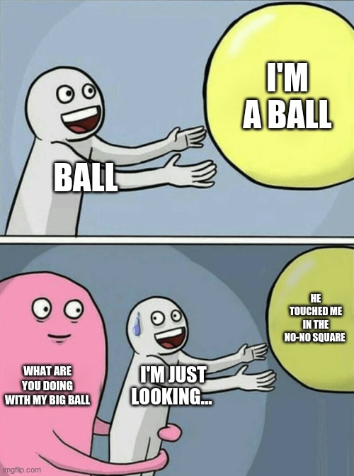 Running Away Balloon | I'M A BALL; BALL; HE TOUCHED ME IN THE NO-NO SQUARE; WHAT ARE YOU DOING WITH MY BIG BALL; I'M JUST LOOKING... | image tagged in memes,running away balloon | made w/ Imgflip meme maker