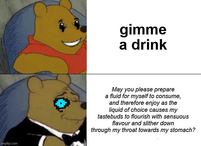 Drinkin' | gimme a drink; May you please prepare a fluid for myself to consume, and therefore enjoy as the liquid of choice causes my tastebuds to flourish with sensuous flavour and slither down through my throat towards my stomach? | image tagged in memes,tuxedo winnie the pooh | made w/ Imgflip meme maker