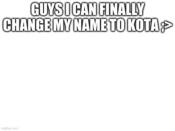 FINALLY | GUYS I CAN FINALLY CHANGE MY NAME TO KOTA ;> | image tagged in blank white template | made w/ Imgflip meme maker