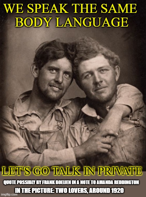 Let's speak the same body language | WE SPEAK THE SAME 
BODY LANGUAGE; LET'S GO TALK IN PRIVATE; QUOTE POSSIBLY BY FRANK BOEIJEN IN A NOTE TO AMANDA REDDINGTON; IN THE PICTURE: TWO LOVERS, AROUND 1920 | image tagged in lovers,body language,gay,gay couple | made w/ Imgflip meme maker
