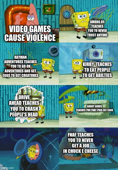 Spongebob diapers meme | AMONG US TEACHES YOU TO NEVER TRUST ANYONE; VIDEO GAMES CAUSE VIOLENCE; RAYMAN ADVENTURES TEACHES YOU TO GO ON ADVENTURES AND GET EGGS TO GET CREATURES; KIRBY  TEACHES TO EAT PEOPLE TO GET ABILTIES; DRIVE AHEAD TEACHES YOU TO CRASH PEOPLE'S HEAD; ANGRY BIRDS TEACHES YOU THAT PIGS EAT EGGS; FNAF TEACHES YOU TO NEVER GET A JOB IN CHUCK E CHEESE | image tagged in spongebob diapers meme | made w/ Imgflip meme maker