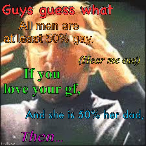 WHAT DO I DO WITH THIS INFORMATION | Guys guess what; Guys guess what; All men are at least 50% gay. All men are at least 50% gay. (Hear me out); (Hear me out); If you love your gf, If you love your gf, And she is 50% her dad, And she is 50% her dad, Then... Then... | image tagged in mind blown,expanding brain,what do i do,funny,think about it,memes | made w/ Imgflip meme maker
