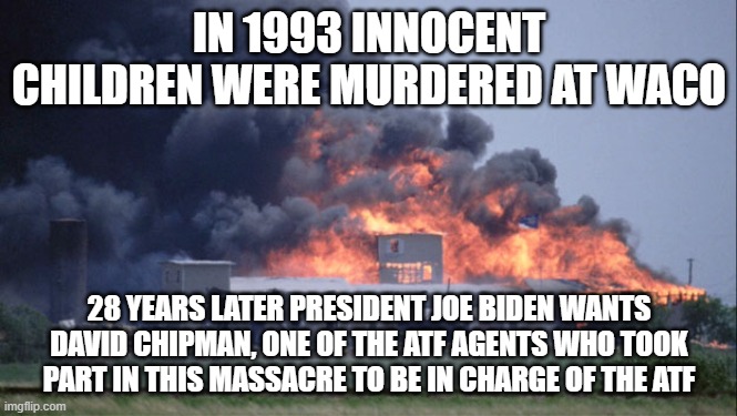 Chipman Waco | IN 1993 INNOCENT CHILDREN WERE MURDERED AT WACO; 28 YEARS LATER PRESIDENT JOE BIDEN WANTS DAVID CHIPMAN, ONE OF THE ATF AGENTS WHO TOOK PART IN THIS MASSACRE TO BE IN CHARGE OF THE ATF | image tagged in waco,joe biden,murder,government corruption,evil government | made w/ Imgflip meme maker