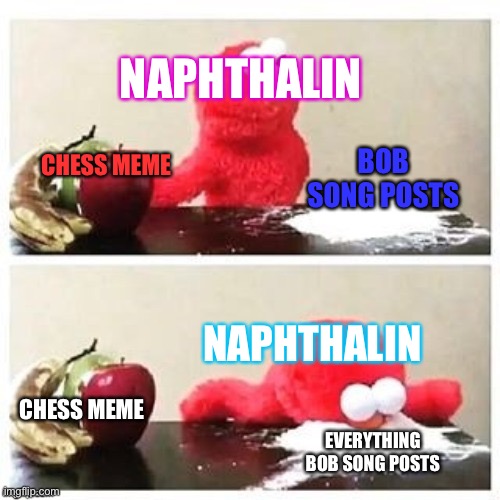 Naphthalin's daily life | NAPHTHALIN; BOB SONG POSTS; CHESS MEME; NAPHTHALIN; CHESS MEME; EVERYTHING BOB SONG POSTS | image tagged in fruits or cocaine | made w/ Imgflip meme maker
