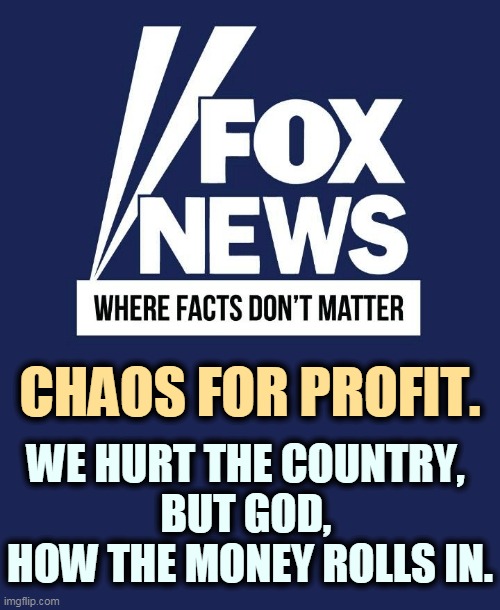 Every host on Fox News makes a lot more money than you do. | CHAOS FOR PROFIT. WE HURT THE COUNTRY, 
BUT GOD, 
HOW THE MONEY ROLLS IN. | image tagged in fox news,greed,idiots | made w/ Imgflip meme maker