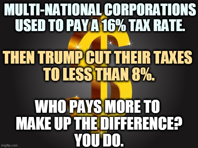 The Republican Party, party of the wealthy 1%. | MULTI-NATIONAL CORPORATIONS USED TO PAY A 16% TAX RATE. THEN TRUMP CUT THEIR TAXES 
TO LESS THAN 8%. WHO PAYS MORE TO 
MAKE UP THE DIFFERENCE?
YOU DO. | image tagged in dollar sign,gop,republican party,rich | made w/ Imgflip meme maker