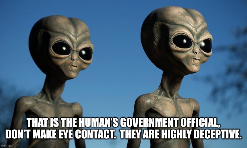 Government deception |  THAT IS THE HUMAN’S GOVERNMENT OFFICIAL, DON’T MAKE EYE CONTACT.  THEY ARE HIGHLY DECEPTIVE. | image tagged in alien,government corruption | made w/ Imgflip meme maker