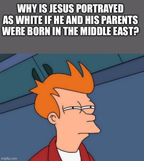 This is a genuine question, my catholic grandparents couldn’t give me a straight answer | WHY IS JESUS PORTRAYED AS WHITE IF HE AND HIS PARENTS WERE BORN IN THE MIDDLE EAST? | image tagged in memes,futurama fry | made w/ Imgflip meme maker
