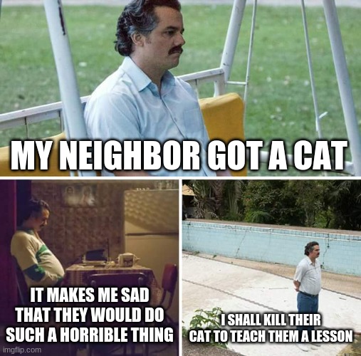 no offense to cat people | MY NEIGHBOR GOT A CAT; IT MAKES ME SAD THAT THEY WOULD DO SUCH A HORRIBLE THING; I SHALL KILL THEIR CAT TO TEACH THEM A LESSON | image tagged in memes,sad pablo escobar | made w/ Imgflip meme maker