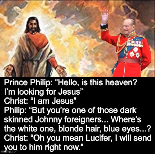 Too Soon? ? | Prince Philip: “Hello, is this heaven? 
I’m looking for Jesus”
Christ: “I am Jesus”
Philip: “But you’re one of those dark 
skinned Johnny foreigners... Where’s 
the white one, blonde hair, blue eyes...?
Christ: “Oh you mean Lucifer, I will send
you to him right now.” | image tagged in prince,royal family,black jesus,racism | made w/ Imgflip meme maker
