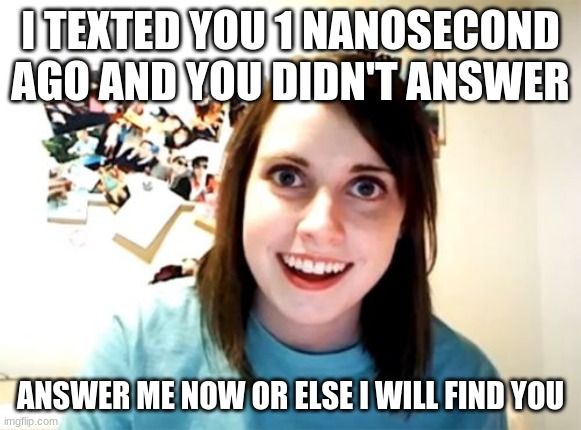Idk what this is | I TEXTED YOU 1 NANOSECOND AGO AND YOU DIDN'T ANSWER; ANSWER ME NOW OR ELSE I WILL FIND YOU | image tagged in memes,overly attached girlfriend | made w/ Imgflip meme maker