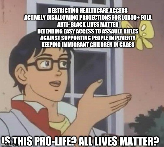 Is this pro-life? | RESTRICTING HEALTHCARE ACCESS
ACTIVELY DISALLOWING PROTECTIONS FOR LGBTQ+ FOLX
ANTI- BLACK LIVES MATTER
DEFENDING EASY ACCESS TO ASSAULT RIFLES
AGAINST SUPPORTING PEOPLE IN POVERTY
KEEPING IMMIGRANT CHILDREN IN CAGES; IS THIS PRO-LIFE? ALL LIVES MATTER? | image tagged in is this butterfly | made w/ Imgflip meme maker