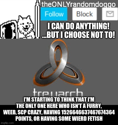 theONLYrandomdoggo's announcement updated | I'M STARTING TO THINK THAT I'M THE ONLY ONE HERE WHO ISN'T A FURRY, WEEB, SCP CRAZY, HAVING 1526646637467674364 POINTS, OR HAVING SOME WIERD FETISH | image tagged in theonlyrandomdoggo's announcement updated | made w/ Imgflip meme maker