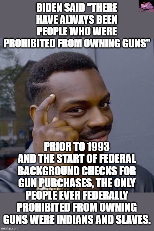 How did that work out for them? | BIDEN SAID "THERE HAVE ALWAYS BEEN PEOPLE WHO WERE PROHIBITED FROM OWNING GUNS"; PRIOR TO 1993 AND THE START OF FEDERAL BACKGROUND CHECKS FOR GUN PURCHASES, THE ONLY PEOPLE EVER FEDERALLY PROHIBITED FROM OWNING GUNS WERE INDIANS AND SLAVES. | image tagged in thinking black guy | made w/ Imgflip meme maker