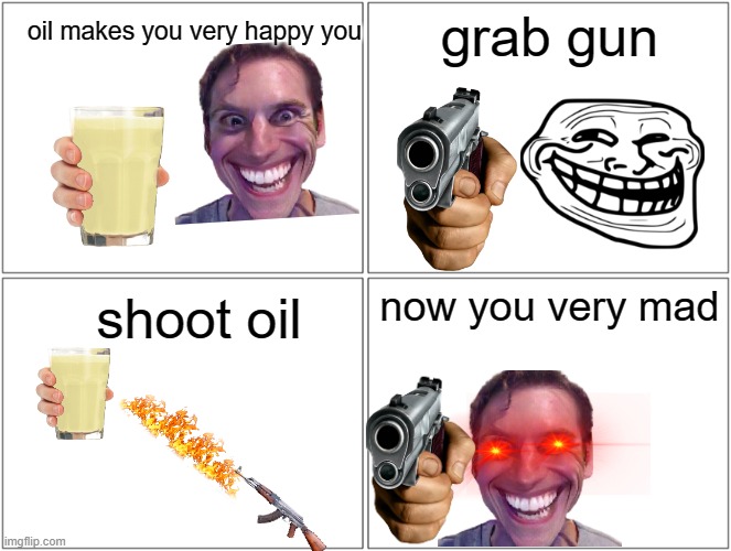 Blank Comic Panel 2x2 | grab gun; oil makes you very happy you; now you very mad; shoot oil | image tagged in memes,blank comic panel 2x2 | made w/ Imgflip meme maker