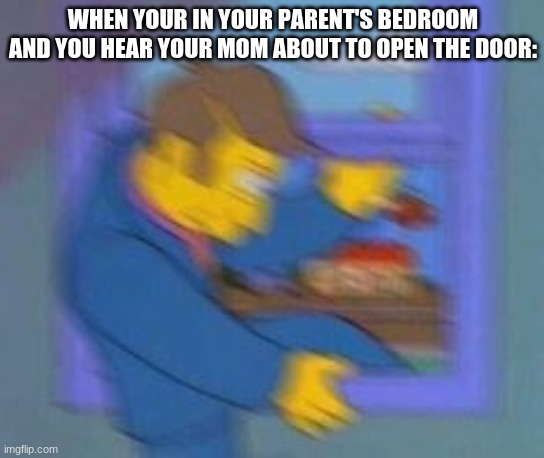 for the world | WHEN YOUR IN YOUR PARENT'S BEDROOM AND YOU HEAR YOUR MOM ABOUT TO OPEN THE DOOR: | image tagged in oh no | made w/ Imgflip meme maker