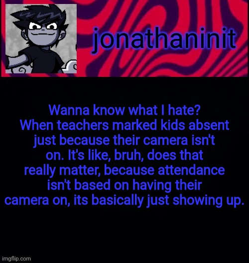 And thats why I hate some teachers | Wanna know what I hate?
When teachers marked kids absent just because their camera isn't on. It's like, bruh, does that really matter, because attendance isn't based on having their camera on, its basically just showing up. | image tagged in d i s t o r e d | made w/ Imgflip meme maker