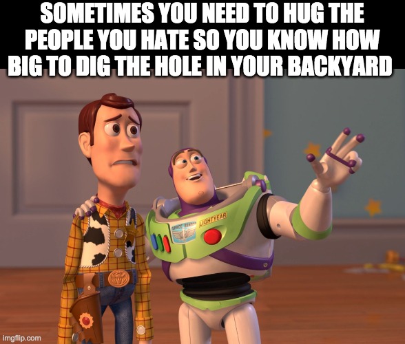 hence why I don't let my dog dig | SOMETIMES YOU NEED TO HUG THE PEOPLE YOU HATE SO YOU KNOW HOW BIG TO DIG THE HOLE IN YOUR BACKYARD | image tagged in memes,x x everywhere,funny,funny memes,lol | made w/ Imgflip meme maker