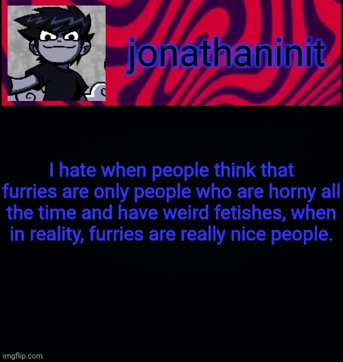Furries are cool. | I hate when people think that furries are only people who are horny all the time and have weird fetishes, when in reality, furries are really nice people. | image tagged in d i s t o r e d | made w/ Imgflip meme maker