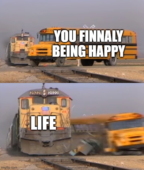 A train hitting a school bus | YOU FINNALY BEING HAPPY LIFE | image tagged in a train hitting a school bus | made w/ Imgflip meme maker