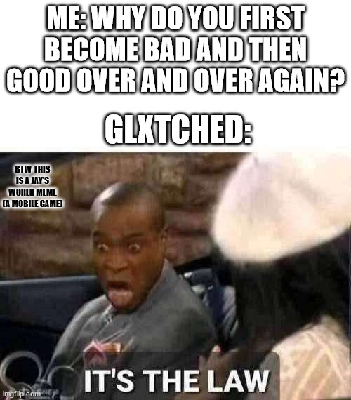 artist (me) & glXtched. | ME: WHY DO YOU FIRST BECOME BAD AND THEN GOOD OVER AND OVER AGAIN? GLXTCHED:; BTW THIS IS A JAY'S WORLD MEME (A MOBILE GAME) | image tagged in it's the law | made w/ Imgflip meme maker