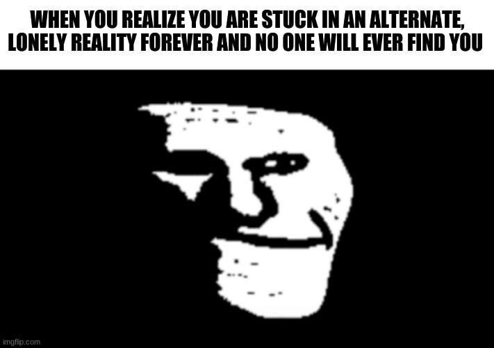 PLZ HELP ME | WHEN YOU REALIZE YOU ARE STUCK IN AN ALTERNATE, LONELY REALITY FOREVER AND NO ONE WILL EVER FIND YOU | image tagged in trollge | made w/ Imgflip meme maker