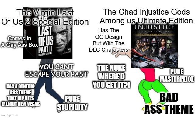 Sure He Can Be A Uptight Jerk But You Abandoned Him For Superman?! | The Chad Injustice Gods Among us Ultimate Edition; The Virgin Last Of Us 2 Special Edition; Has The OG Design But With The DLC Characters; Comes In A Gay Ass Box; YOU CANT ESCAPE YOUR PAST; PURE MASTERPEICE; THE NUKE WHERE'D YOU GET IT?! HAS A GENERIC ASS THEME THAT RIP OFFS FALLOUT NEW VEGAS; BAD ASS THEME; PURE STUPIDITY | image tagged in virgin vs chad | made w/ Imgflip meme maker