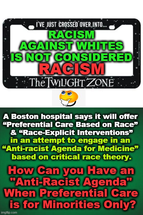 When More People Today PRETEND to be BLACK Than to be WHITE, It Just Might Be Telling You Something! | RACISM 
AGAINST WHITES 
IS NOT CONSIDERED; RACISM; A Boston hospital says it will offer 

“Preferential Care Based on Race” 
& “Race-Explicit Interventions”; in an attempt to engage in an 

“Anti-racist Agenda for Medicine” 
based on critical race theory. How Can you Have an 
"Anti-Racist Agenda" 
When Preferential Care 
is for Minorities Only? | image tagged in politics,democrats,leftists,liberalism,racism,reverse racism | made w/ Imgflip meme maker
