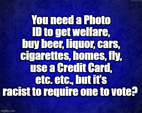 Photo ID | You need a Photo ID to get welfare, buy beer, liquor, cars, cigarettes, homes, fly, use a Credit Card, etc. etc., but it’s racist to require one to vote? | image tagged in blue background | made w/ Imgflip meme maker