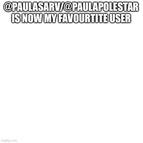 Blank Transparent Square | @PAULASARV/@PAULAPOLESTAR IS NOW MY FAVOURTITE USER | image tagged in memes,blank transparent square | made w/ Imgflip meme maker