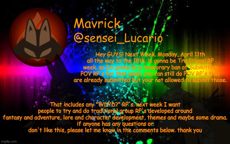 Also, watch out for the upcoming trollge | Hey GUYS! Next Week. Monday, April 11th all the way to the 18th, is gonna be Traditional RP week. so Im gonna do a temporary ban of Submitting POV RP's for that week. you can still do POV RP's that are already submitted but your not allowed to submit those. That includes any "WDYD?" RP's. next week I want people to try and do traditional group RP's developed around fantasy and adventure, lore and character development, themes and maybe some drama.
if anyone has any questions or don't like this, please let me know in the comments below. thank you | image tagged in mavrick announcement template | made w/ Imgflip meme maker
