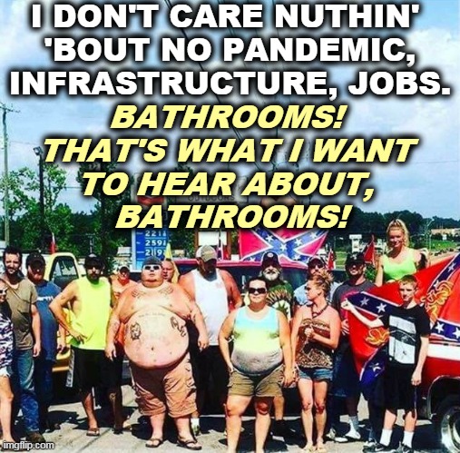 Trumptards on parade. | I DON'T CARE NUTHIN' 
'BOUT NO PANDEMIC, INFRASTRUCTURE, JOBS. BATHROOMS! 
THAT'S WHAT I WANT 
TO HEAR ABOUT, 
BATHROOMS! | image tagged in trump voters redneck hillbilly cracker goober confederacy,pandemic,jobs,transgender bathrooms | made w/ Imgflip meme maker