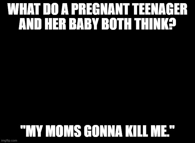 blank black | WHAT DO A PREGNANT TEENAGER AND HER BABY BOTH THINK? "MY MOMS GONNA KILL ME." | image tagged in blank black | made w/ Imgflip meme maker
