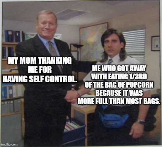 whoops | MY MOM THANKING ME FOR HAVING SELF CONTROL. ME WHO GOT AWAY WITH EATING 1/3RD OF THE BAG OF POPCORN BECAUSE IT WAS MORE FULL THAN MOST BAGS. | image tagged in the office handshake | made w/ Imgflip meme maker