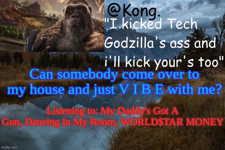 And other songs :P | Can somebody come over to my house and just V I B E with me? Listening to: My Daddy's Got A Gun, Dancing In My Room, WORLD$TAR MONEY | image tagged in kong 's new temp | made w/ Imgflip meme maker