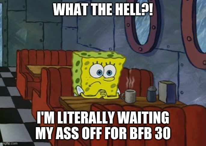 Sad Spongebob | WHAT THE HELL?! I'M LITERALLY WAITING MY ASS OFF FOR BFB 30 | image tagged in sad spongebob | made w/ Imgflip meme maker