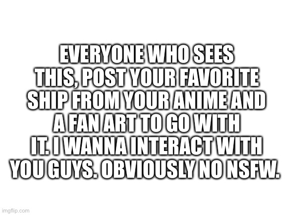 Let’s see some wholesome stuff | EVERYONE WHO SEES THIS, POST YOUR FAVORITE SHIP FROM YOUR ANIME AND A FAN ART TO GO WITH IT. I WANNA INTERACT WITH YOU GUYS. OBVIOUSLY NO NSFW. | image tagged in blank white template,anime,anime meme,shipping | made w/ Imgflip meme maker