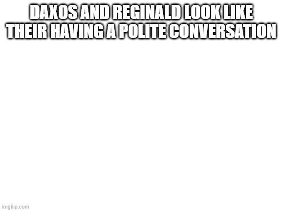 Im officially ending the war, it was a disaster before it started | DAXOS AND REGINALD LOOK LIKE THEIR HAVING A POLITE CONVERSATION | image tagged in blank white template | made w/ Imgflip meme maker