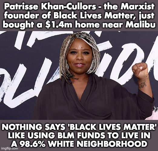 White people are inherently racist and subhuman, so imagonna live in their hood | Patrisse Khan-Cullors - the Marxist
founder of Black Lives Matter, just
bought a $1.4m home near Malibu; NOTHING SAYS 'BLACK LIVES MATTER'
LIKE USING BLM FUNDS TO LIVE IN
A 98.6% WHITE NEIGHBORHOOD | image tagged in patrisse khan-cullors,blm,founder,fraud | made w/ Imgflip meme maker