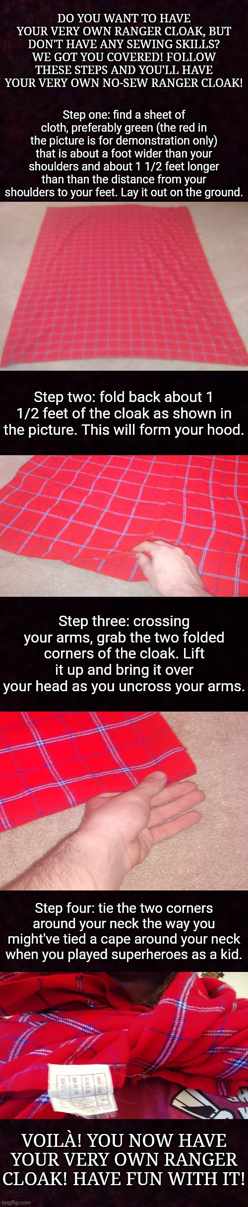 DO YOU WANT TO HAVE YOUR VERY OWN RANGER CLOAK, BUT DON'T HAVE ANY SEWING SKILLS? WE GOT YOU COVERED! FOLLOW THESE STEPS AND YOU'LL HAVE YOUR VERY OWN NO-SEW RANGER CLOAK! Step one: find a sheet of cloth, preferably green (the red in the picture is for demonstration only) that is about a foot wider than your shoulders and about 1 1/2 feet longer than than the distance from your shoulders to your feet. Lay it out on the ground. Step two: fold back about 1 1/2 feet of the cloak as shown in the picture. This will form your hood. Step three: crossing your arms, grab the two folded corners of the cloak. Lift it up and bring it over your head as you uncross your arms. Step four: tie the two corners around your neck the way you might've tied a cape around your neck when you played superheroes as a kid. VOILÀ! YOU NOW HAVE YOUR VERY OWN RANGER CLOAK! HAVE FUN WITH IT! | image tagged in rangers,ranger's apprentice,cloak,diy | made w/ Imgflip meme maker