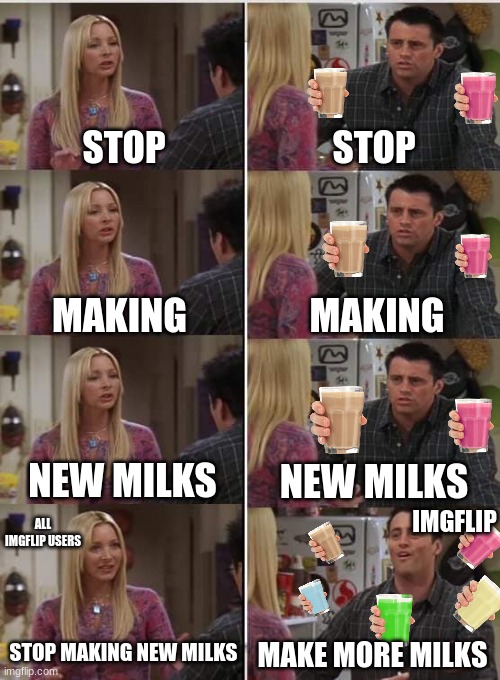 Stop with the milks | STOP; STOP; MAKING; MAKING; NEW MILKS; NEW MILKS; IMGFLIP; ALL IMGFLIP USERS; STOP MAKING NEW MILKS; MAKE MORE MILKS | image tagged in phoebe joey,choccy milk,straby milk,memes,oh wow are you actually reading these tags,stop | made w/ Imgflip meme maker