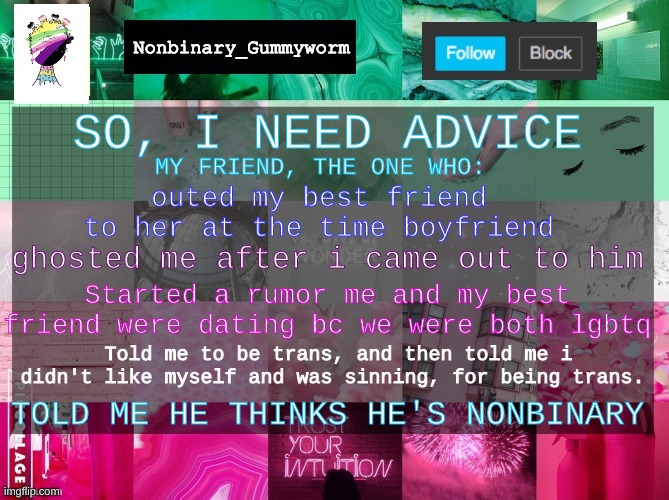 Yeah, the same guy was the one who told me all that | SO, I NEED ADVICE; MY FRIEND, THE ONE WHO:; outed my best friend to her at the time boyfriend; ghosted me after i came out to him; Started a rumor me and my best friend were dating bc we were both lgbtq; Told me to be trans, and then told me i didn't like myself and was sinning, for being trans. TOLD ME HE THINKS HE'S NONBINARY | made w/ Imgflip meme maker
