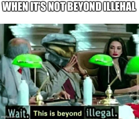 Wait, this is beyond illegal | WHEN IT’S NOT BEYOND ILLEGAL | image tagged in wait this is beyond illegal | made w/ Imgflip meme maker