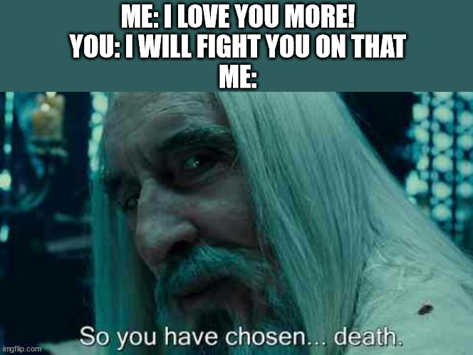 So you have chosen death | ME: I LOVE YOU MORE!
YOU: I WILL FIGHT YOU ON THAT
ME: | image tagged in so you have chosen death | made w/ Imgflip meme maker