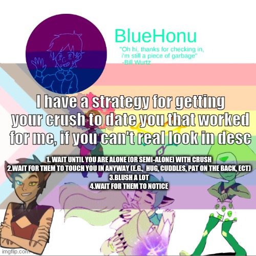 Bluehonu announcement temp 2.0 | I have a strategy for getting your crush to date you that worked for me, if you can't real look in desc; 1. WAIT UNTIL YOU ARE ALONE (OR SEMI-ALONE) WITH CRUSH
2.WAIT FOR THEM TO TOUCH YOU IN ANYWAY (E.G.,  HUG, CUDDLES, PAT ON THE BACK, ECT)
3.BLUSH A LOT
4.WAIT FOR THEM TO NOTICE | image tagged in bluehonu announcement temp 2 0 | made w/ Imgflip meme maker