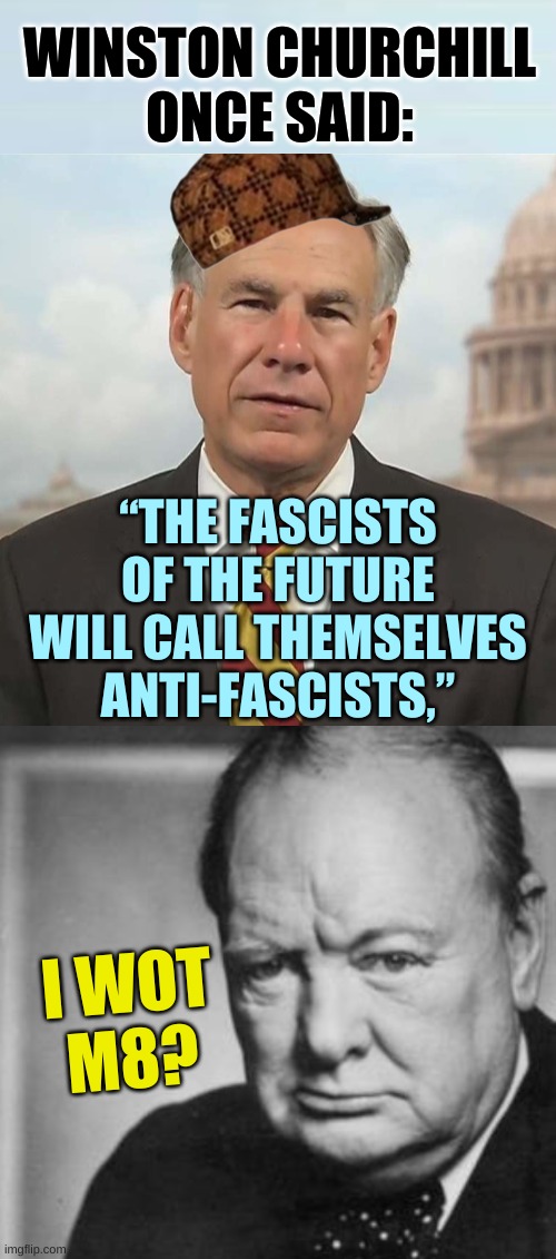 WINSTON CHURCHILL
ONCE SAID:; “THE FASCISTS
OF THE FUTURE
WILL CALL THEMSELVES
ANTI-FASCISTS,”; I WOT
M8? | image tagged in scumbag greg abbot cropped,winston churchill,fascists,antifa,trump fake news,fox news alert | made w/ Imgflip meme maker