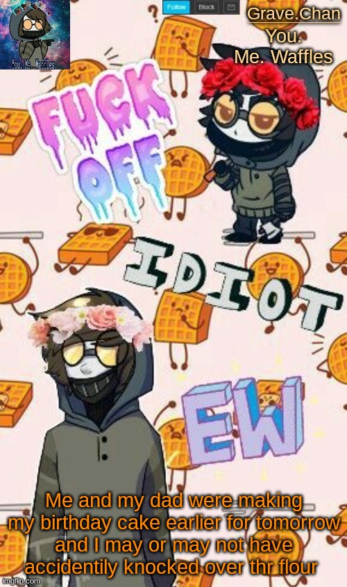 *the | Me and my dad were making my birthday cake earlier for tomorrow
and I may or may not have accidentally knocked over the flour | image tagged in toby grave chan temp | made w/ Imgflip meme maker