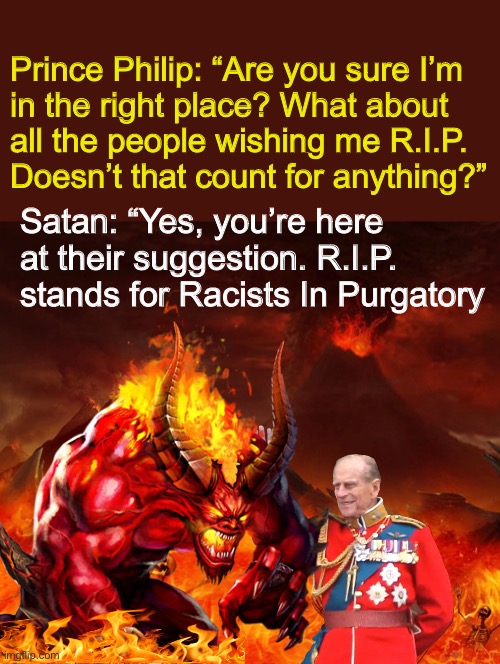 RIP Prince Philip | Prince Philip: “Are you sure I’m
in the right place? What about 
all the people wishing me R.I.P. 
Doesn’t that count for anything?”; Satan: “Yes, you’re here at their suggestion. R.I.P. stands for Racists In Purgatory | image tagged in royal family,racists,devil,satan | made w/ Imgflip meme maker