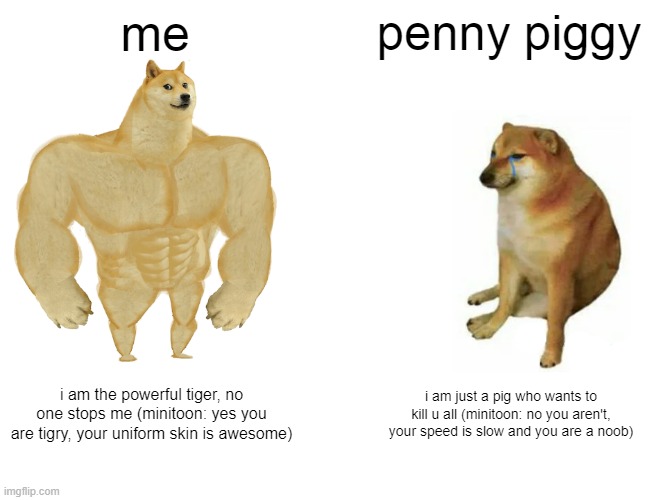 Buff Doge vs. Cheems Meme | me; penny piggy; i am the powerful tiger, no one stops me (minitoon: yes you are tigry, your uniform skin is awesome); i am just a pig who wants to kill u all (minitoon: no you aren't, your speed is slow and you are a noob) | image tagged in memes,buff doge vs cheems | made w/ Imgflip meme maker