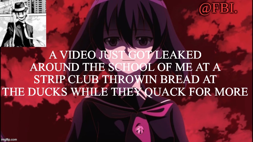 FBI temp | A VIDEO JUST GOT LEAKED AROUND THE SCHOOL OF ME AT A STRIP CLUB THROWIN BREAD AT THE DUCKS WHILE THEY QUACK FOR MORE | image tagged in fbi temp | made w/ Imgflip meme maker